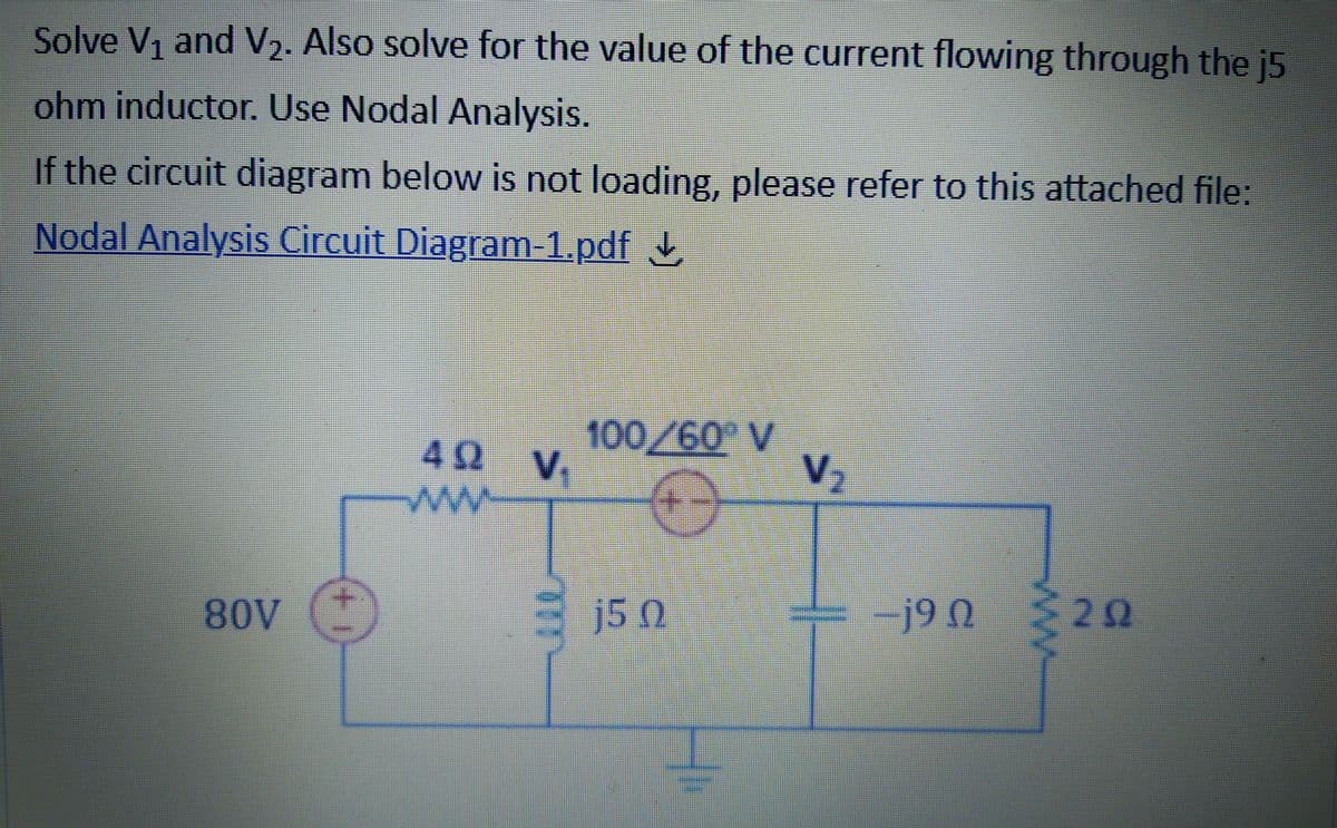 Solve V, and V2. Also solve for the value of the current flowing through the j5
ohm inductor. Use Nodal Analysis.
If the circuit diagram below is not loading, please refer to this attached file:
Nodal Analysis Circuit Diagram-1.pdf
100,/60 V
V2
42 V
j5 0
-j9 N
20
