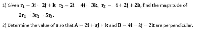 1) Given r, = 31 – 2j + k, r2 = 2i – 4j – 3k, r3 = -i+ 2j + 2k, find the magnitude of
%3D
2r, – 312 – 5r3.
2) Determine the value of a so that A = 2i + aj + k and B = 4i – 2j – 2k are perpendicular.
