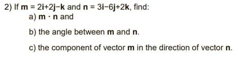 2) If m = 2i+2j-k and n = 31-6j+2k, find:
a) m ·n and
b) the angle between m and n.
c) the component of vector m in the direction of vector n.
