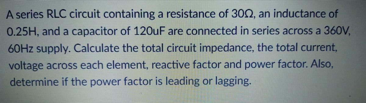 A series RLC circuit containing a resistance of 30Q, an inductance of
0.25H, and a capacitor of 120UF are connected in series across a 360V,
60HZ supply. Calculate the total circuit impedance, the total current,
voltage across each element, reactive factor and power factor. Also,
determine if the power factor is leading or lagging.
