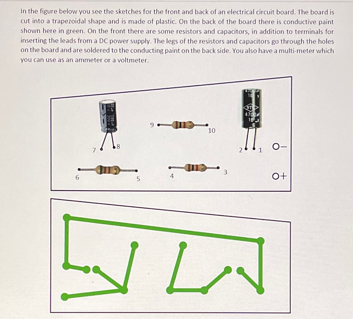 In the figure below you see the sketches for the front and back of an electrical circuit board. The board is
cut into a trapezoidal shape and is made of plastic. On the back of the board there is conductive paint
shown here in green. On the front there are some resistors and capacitors, in addition to terminals for
inserting the leads from a DC power supply. The legs of the resistors and capacitors go through the holes
on the board and are soldered to the conducting paint on the back side. You also have a multi-meter which
you can use as an ammeter or a voltmeter.
16 v
4700
16
10
8
O-
7
3.
6.
4
O+
