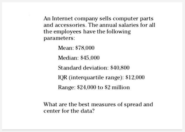 An Internet company sells computer parts
and accessories. The annual salaries for all
the employees have the following
parameters:
Mean: $78,000
Median: $45,000
Standard deviation: $40,800
IQR (interquartile range): $12,000
Range: $24,000 to $2 million
What are the best measures of spread and
center for the data?