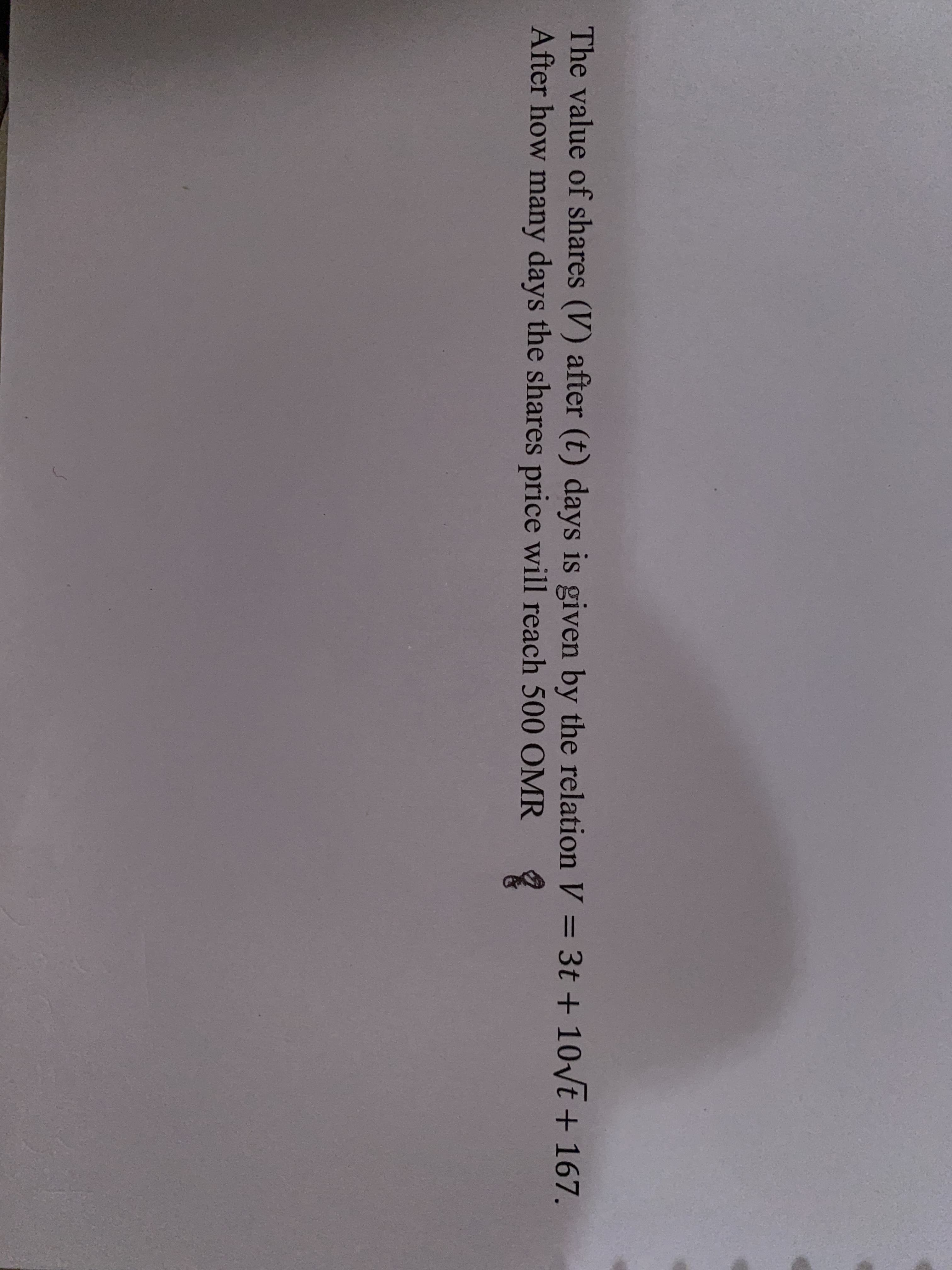 The value of shares (V) after (t) days is given by the relation V = 3t + 10\t + 167.
After how many days the shares price will reach 500 OMR
%3D
