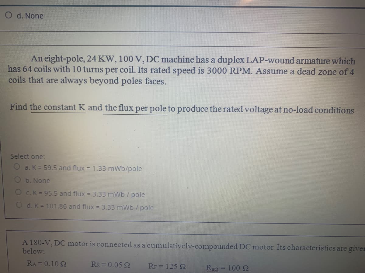 d. None
An eight-pole, 24 KW, 100 V, DC machine has a duplex LAP-wound armature which
has 64 coils with 10 turns per coil. Its rated speed is 3000 RPM. Assume a dead zone of 4
coils that are always beyond poles faces.
Find the constant K and the flux per pole to produce the rated voltage at no-load conditions
Select one:
a. K = 59.5 and flux = 1.33 mWb/pole
b. None
O c. K = 95.5 and flux = 3.33 mWb / pole
O d. K 101.86 and flux = 3.33 mWb /pole
A 180-V, DC motor is connected as a cumulatively-compounded DC motor. Its characteristics are giver
below:
RA= 0.10 2
Rs = 0.05 2
RF = 125 2
Radi = 100 2
