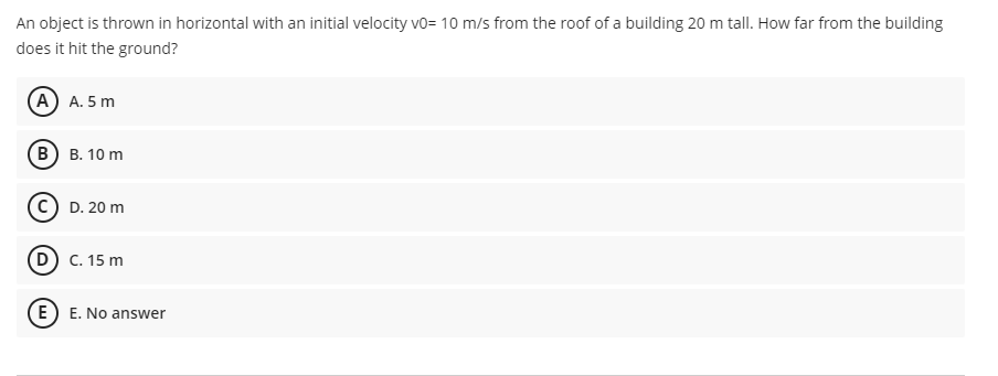 An object is thrown in horizontal with an initial velocity vo= 10 m/s from the roof of a building 20 m tall. How far from the building
does it hit the ground?
(А) А. 5 m
(В) в. 10 m
(c) D. 20 m
D C. 15 m
(E) E. No answer
