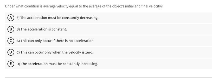 Under what condition is average velocity equal to the average of the object's initial and final velocity?
(A E) The acceleration must be constantly decreasing.
(B) B) The acceleration is constant.
C A) This can only occur if there is no acceleration.
D C) This can occur only when the velocity is zero.
(E D) The acceleration must be constantly increasing.
