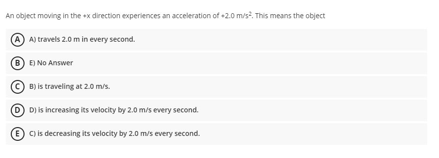 An object moving in the +x direction experiences an acceleration of +2.0 m/s?. This means the object
A A) travels 2.0 m in every second.
B E) No Answer
B) is traveling at 2.0 m/s.
D) is increasing its velocity by 2.0 m/s every second.
E C) is decreasing its velocity by 2.0 m/s every second.

