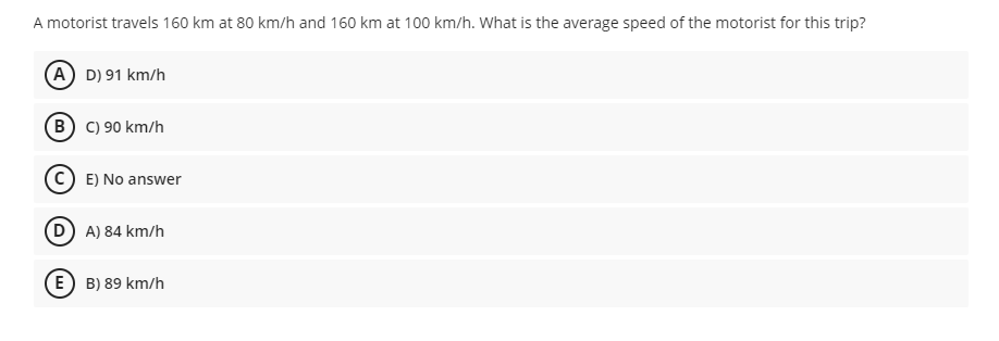 A motorist travels 160 km at 80 km/h and 160 km at 100 km/h. What is the average speed of the motorist for this trip?
(A) D) 91 km/h
B C) 90 km/h
E) No answer
D A) 84 km/h
E) B) 89 km/h

