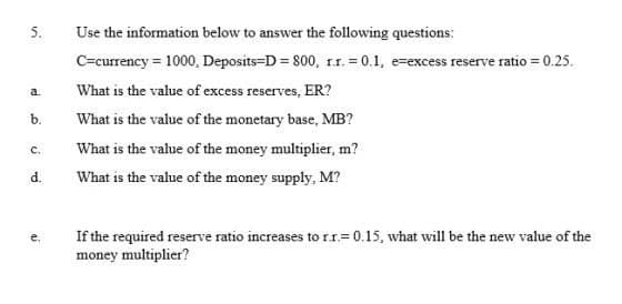 5.
Use the information below to answer the following questions:
C=currency = 1000, Deposits-D = 800, 11. = 0.1, e-excess reserve ratio = 0.25.
What is the value of excess reserves, ER?
a.
b.
What is the value of the monetary base, MB?
c.
What is the value of the money multiplier, m?
d.
What is the value of the money supply, M?
If the required reserve ratio increases to rr=0.15, what will be the new value of the
money multiplier?
