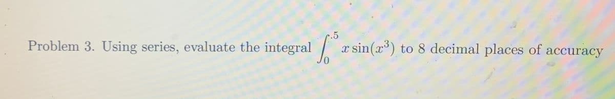 Problem 3. Using series, evaluate the integral |
.5
x sin(x) to 8 decimal places of accuracy
