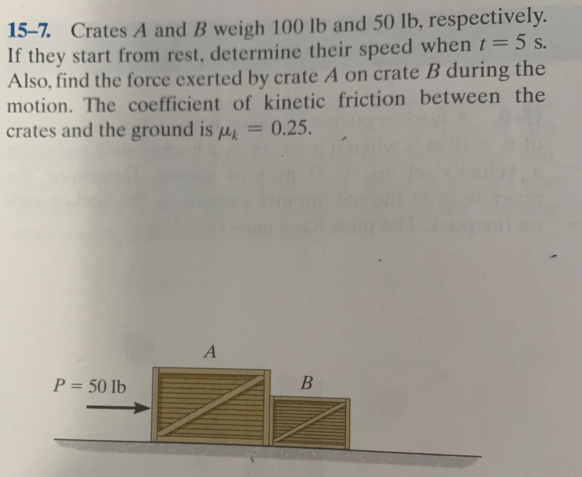 15–7. Crates A and B weigh 100 lb and 50 lb, respectively.
If they start from rest, determine their speed whent=5 s.
Also, find the force exerted by crate A on crate B during the
motion. The coefficient of kinetic friction between the
crates and the ground is µk
||
= 0.25.
P = 50 lb
