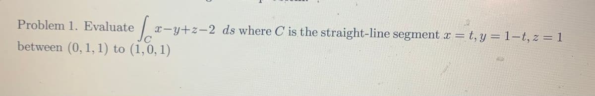 Problem 1. Evaluate /
x-y+z-2 ds where C is the straight-line segment x = t, y = 1-t, z = 1
C
between (0, 1, 1) to (1,0,1)
