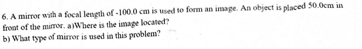 6. A mirror with a focal length of -100.0 cm is used to form an image. An object is placed 50.0cm in
front of the mirror. a)Where is the image located?
b) What type of mirror is used in this problem?