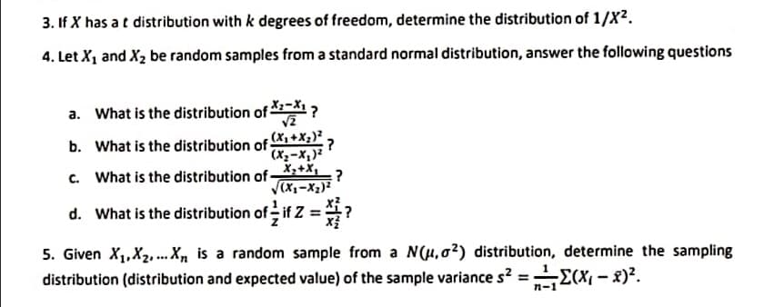 3. If X has at distribution with k degrees of freedom, determine the distribution of 1/X2.
4. Let X1 and X2 be random samples from a standard normal distribution, answer the following questions
a. What is the distribution of ?
b. What is the distribution of +X;)*.
(X2-X,)?
:?
X,+X,
c. What is the distribution of-
d. What is the distribution of if Z = ?
5. Given X1,X2. X, is a random sample from a N(H,02) distribution, determine the sampling
distribution (distribution and expected value) of the sample variance s? = E(X, - x)?.
n-1
