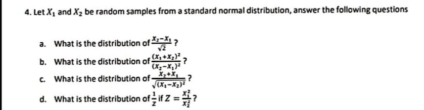 4. Let X1 and X2 be random samples from a standard normal distribution, answer the following questions
a. What is the distribution of ?
b. What is the distribution of (x, +X;)² ,
(Xx=X,)²
What is the distribution of -
X,+X,
:?
C.
V(xx-x2)²
d. What is the distribution of if Z =?
