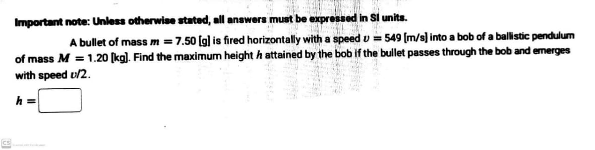 Important note: Unless otherwise stated, all answers must be expressed in Si units.
A bullet of mass m = 7.50 [g] is fired horizontally with a speedv 549 [m/s] into a bob of a ballistic pendulum
of mass M = 1.20 (kg). Find the maximum height h attained by the bob if the bullet passes through the bob and emerges
with speed v/2.
h =
cs
