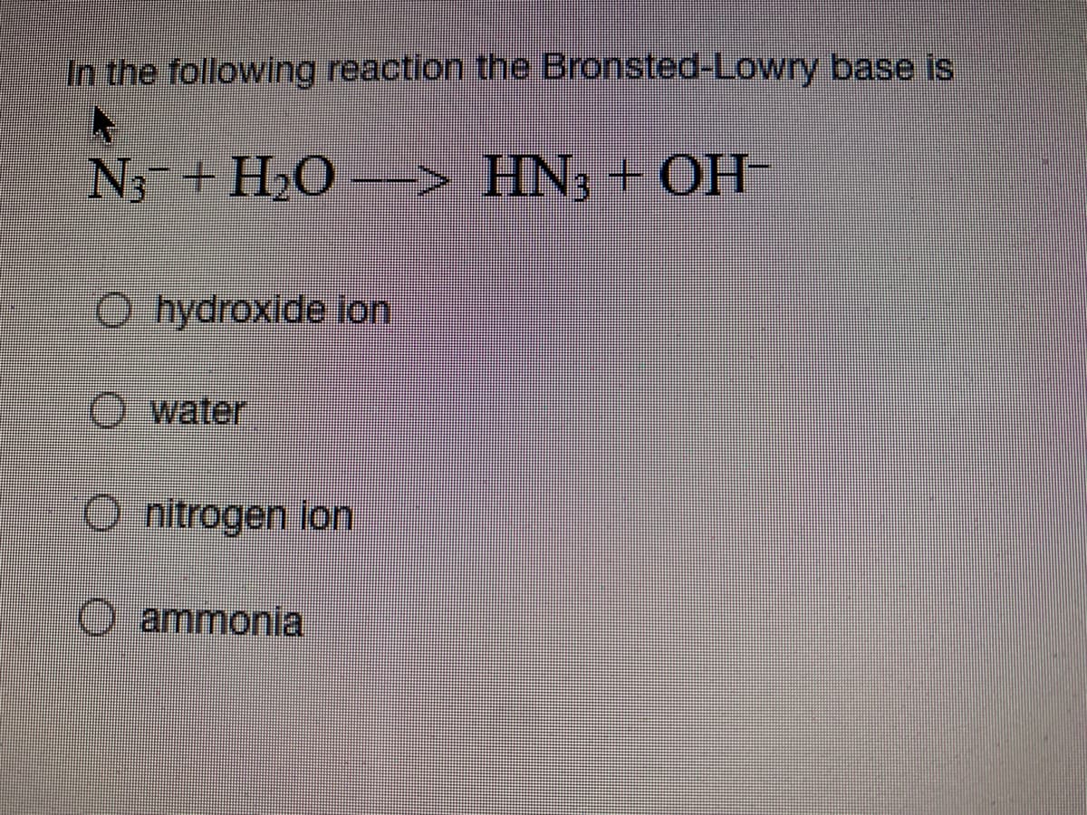 In the following reaction the Bronsted-Lowry base is
N+ H,O --
> HN3 + OH-
O hydroxide lon
O water
O nitrogen ion
O ammonia
