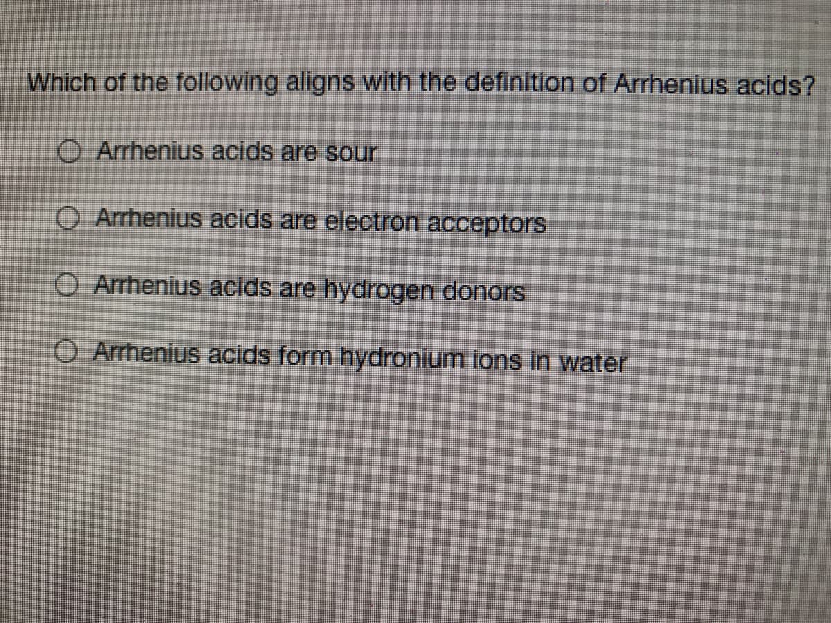 Which of the following aligns with the definition of Arrhenius acids?
O Arrhenius acids are sour
O Arrhenius acids are electron acceptors
O Arrhenius acids are hydrogen donors
O Arrhenius acids form hydronium ions in water
