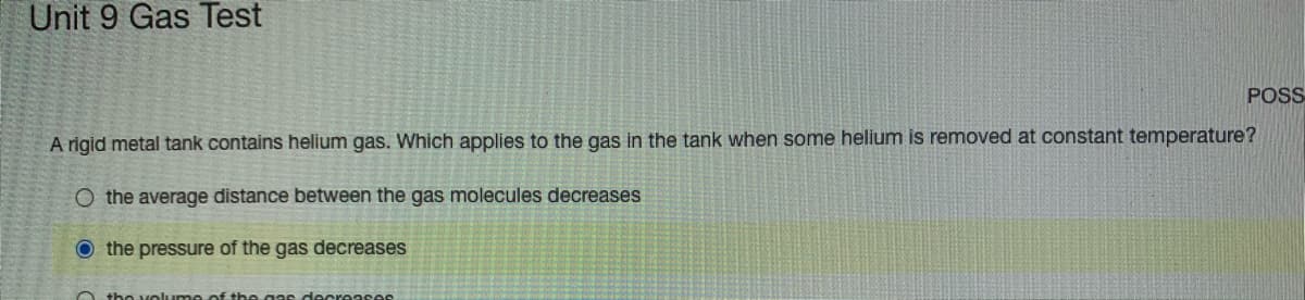 Unit 9 Gas Test
POSS
A rigid metal tank contains helium gas. Which applies to the gas in the tank when some helium is removed at constant temperature?
O the average distance between the gas molecules decreases
O the pressure of the gas decreases
O the volum e of th egas decreases
