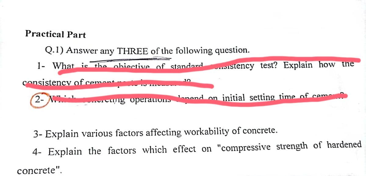 Practical Part
Q.1) Answer any THREE of the following question.
1- What is the obiective of standard
consistency of cement pou
2- M
sistency test? Explain how the
ng operations on nend on initial setting time of cem
3- Explain various factors affecting workability of concrete.
4- Explain the factors which effect on "compressive strength of hardened
concrete".