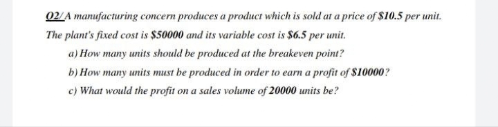 02/A manufacturing concern produces a product which is sold at a price of $10.5 per unit.
The plant's fixed cost is $50000 and its variable cost is $6.5 per unit.
a) How many units should be produced at the breakeven point?
b) How many units must be produced in order to earn a profit of $10000?
c) What would the profit on a sales volume of 20000 units be?