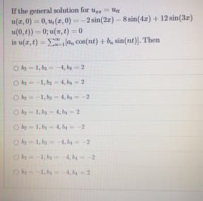 If the general solution for u = tt
u(z,0) = 0, u, (z,0) = -2 sin(2z) – 8 sin(4z) + 12 sin(3z)
u(0, t)) = 0; u(n, t) 0
is u(r, t) = la, cos(nt) + b, sin(nt)). Then
%3D
O by- 1, by-4, by = 2
O b- -1, by - 4, be = 2
O b = -1, by = 4, b4-2
!!
O b = 1, ba= 4, b= 2
O b = 1, ba= 4, b4-2
O b - 1, by 4, b -2
O b--1, by
= -4, by-2
O b 1, by 4, ba = 2
