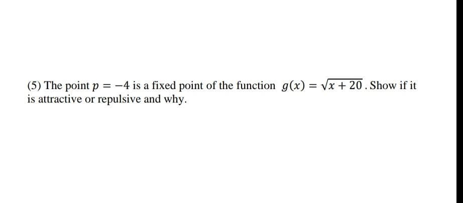 (5) The point p = -4 is a fixed point of the function g(x) = Vx + 20.Show if it
is attractive or repulsive and why.
%3D
