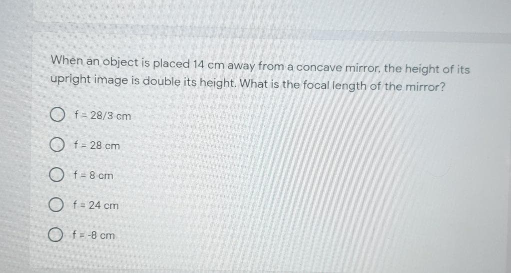 When an object is placed 14 cm away from a concave mirror, the height of its
upright image is double its height. What is the focal length of the mirror?
O f = 28/3 cm
O f = 28 cm
O f = 8 cm
O f = 24 cm
O f = -8 cm
