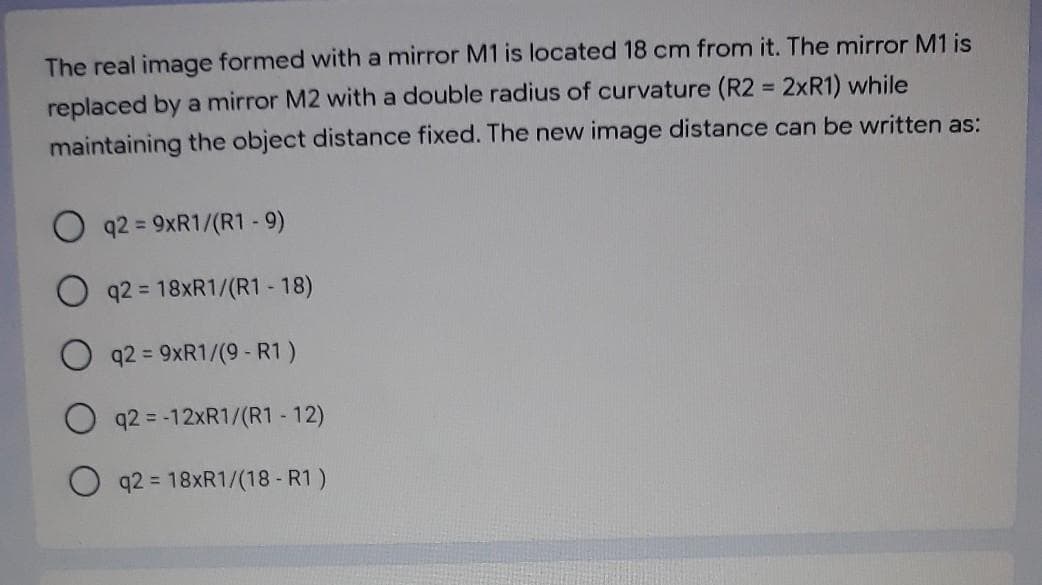 The real image formed with a mirror M1 is located 18 cm from it. The mirror M1 is
replaced by a mirror M2 with a double radius of curvature (R2 = 2xR1) while
maintaining the object distance fixed. The new image distance can be written as:
q2 = 9XR1/(R1 - 9)
%3D
q2 = 18XR1/(R1 - 18)
q2 = 9XR1/(9 - R1)
q2 = -12XR1/(R1 - 12)
O q2 = 18XR1/(18 - R1 )
%3D
