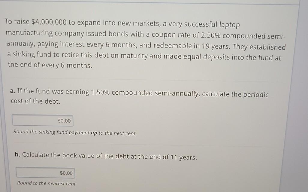 To raise $4,000,000 to expand into new markets, a very successful laptop
manufacturing company issued bonds with a coupon rate of 2.50% compounded semi-
annually, paying interest every 6 months, and redeemable in 19 years. They established
a sinking fund to retire this debt on maturity and made equal deposits into the fund at
the end of every 6 months.
a. If the fund was earning 1.50% compounded semi-annually, calculate the periodic
cost of the debt.
$0.00
Round the sinking fund payment up to the next cent
b. Calculate the book value of the debt at the end of 11 years.
$0.00
Round to the nearest cent
