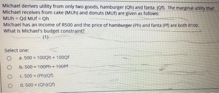 Michael derives utility from only two goods, hamburger (Qh) and fanta (Qf). The marginal utility that
Michael receives from cake (MUh) and donuts (MUH) are given as follows:
MUh = Qd MUf = Qh
Michael has an income of R500 and the price of hamburger (Ph) and fanta (Pf) are both R100.
What is Michael's budget constraint?
(1)
Select one:
a. 500 = 100Qh + 100Qf
b. 500 = 100PH+ 100PF
c. 500 = (Ph)(Qf)
d. 500 = (QhXQf).
