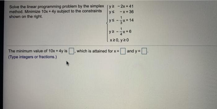 Solve the linear programming problem by the simplex (y2 - 2x + 41
method. Minimize 10x + 4y subject to the constraints
shown on the right.
ys -x+36
ys-**14
yz-x+6
x20, y20
The minimum value of 10x + 4y is which is attained for x =
(Type integers or fractions.)
O and y = D.
