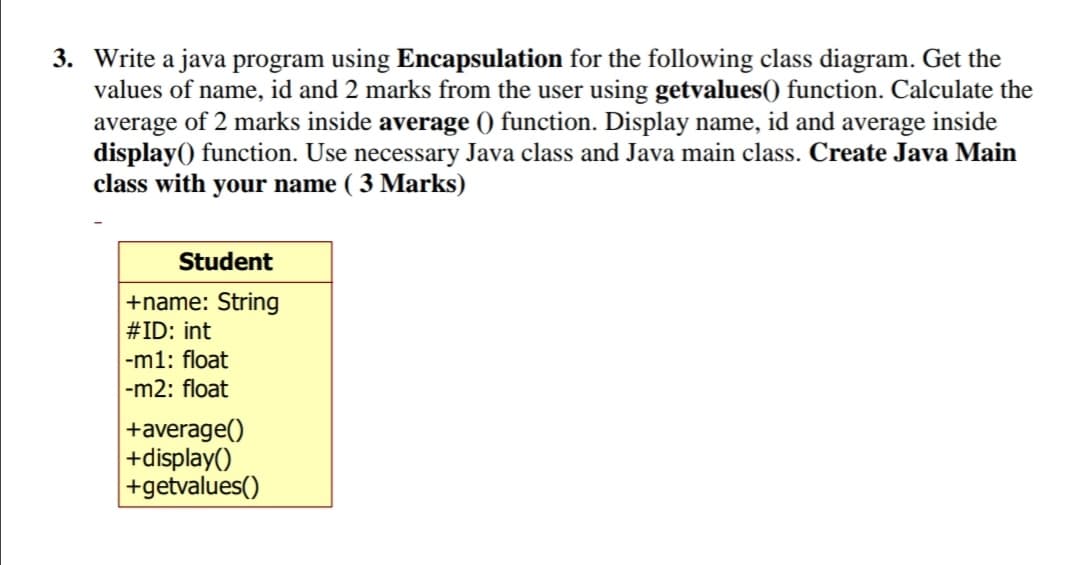 3. Write a java program using Encapsulation for the following class diagram. Get the
values of name, id and 2 marks from the user using getvalues() function. Calculate the
average of 2 marks inside average () function. Display name, id and average inside
display() function. Use necessary Java class and Java main class. Create Java Main
class with your name ( 3 Marks)
Student
+name: String
#ID: int
|-m1: float
-m2: float
+average()
+display()
|+getvalues()
