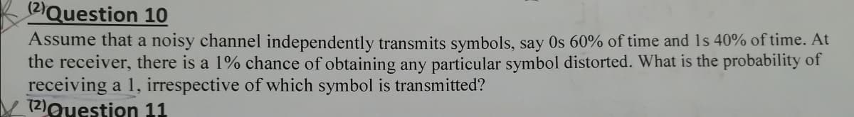 2Question 10
Assume that a noisy channel independently transmits symbols, say Os 60% of time and 1s 40% of time. At
the receiver, there is a 1% chance of obtaining any particular symbol distorted. What is the probability of
receiving a 1, irrespective of which symbol is transmitted?
(2)Question 11
