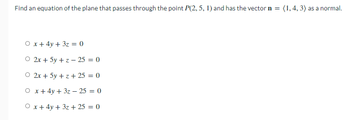 Find an equation of the plane that passes through the point P(2, 5, 1) and has the vector n = (1,4, 3) as a normal.
O x+ 4y + 3z = 0
O 2x + 5y + z – 25 = 0
O 2x + 5y + z+ 25 = 0
O x+ 4y + 3z – 25 = 0
O x+ 4y + 3z + 25 = 0
