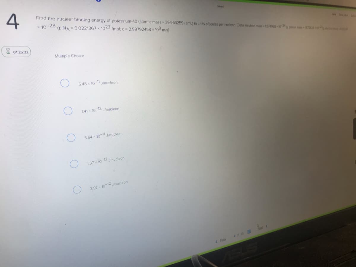 4
Find the nuclear binding energy of potassium-40 (atomic mass = 39.9632591 amu) in units of joules per nucleon. [Data: neutron mass 1674028-10-24pton has 1672623
Seved
x 10-28
g. NA = 6.0221367 x 1023 /mol; c 2.99792458 x 108 m/s)
He lee
X 01 25:22
Multiple Choice
5 48 x 10-11 J/nucleon
1.41 x 10-12 J/nucleon
5.64 x 10-11 J/nucleon
1.37 10-12 J/nucleon
2.97 x 10-12 J/nucleon
4 of 35
< Prev
