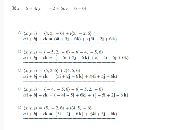 (b) x = 5+ 4t.y = - 2+ 5t, z = 6 – 61
O (x. y, z) = (4, 5, – 6) + 1(5, – 2, 6)
ai + bj + ck = (4i + 5j – 6k) + t(5i - 2j + 6 k)
O (x, y, z) = (- 5, 2, – 6) + 1( – 4, – 5, 6)
ai + bj + ck = (– 5i + 2j – 6k) + 1( – 4i – 5j + 6k)
O (x, y, z) = (5, 2, 6) + 1(4, 5, 6)
ai + bj + ck = (5i + 2j + 6 k) + 1(4i+ 5j+ 6k)
O (x, y, z) = (- 4, – 5, 6) + 1( – 5, 2, – 6)
ai + bj + ck = ( - 4i – 5j + 6k) + t(- 5i + 2j – 6 k)
O (x, y, z) = (5, - 2, 6) + 1(4, 5, – 6)
ai + bj + ck = (5i – 2j + 6 k) + 1(4i + 5j – 6k)
