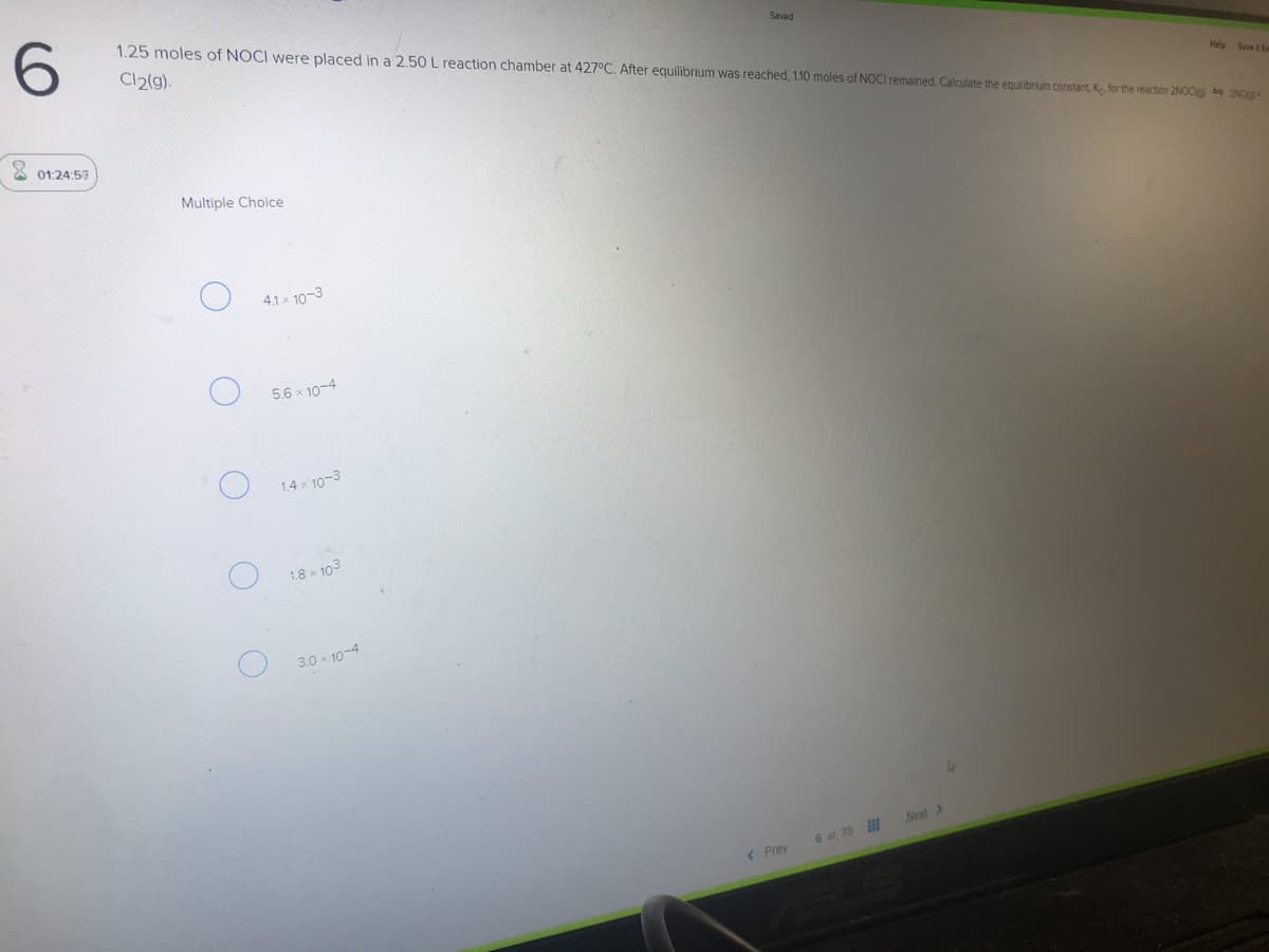 1.25 moles of NOCI were placed in a 2.50 L reaction chamber at 427°C. After equilibrium was reached, 1.10 moles of NOCI remained. Calculate the equilibrium constant, Ke for the reaction 2NOCig 2NO
Cl2(g).
Saved
Help Seve E
X 01:24:53
Multiple Choice
4.1x 10-3
5.6 x 10-4
1.4 x 10-3
1.8 x 103
3.0 x 10-4
Next>
6 of 35
( Prev
