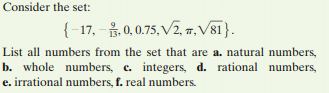 Consider the set:
{-17, - 3, 0,0.75, V2, 7, V81}.
List all numbers from the set that are a. natural numbers,
b. whole numbers, c. integers, d. rational numbers,
e. irrational numbers, f. real numbers.
