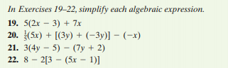 In Exercises 19-22, simplify each algebraic expression.
19. 5(2r – 3) + 7x
20. (5x) + [(3y) + (-3y)] – (-x)
21. 3(4y – 5) – (7y + 2)
22. 8 - 2[3 - (5x - 1)]
