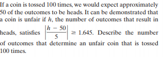 If a coin is tossed 100 times, we would expect approximately
50 of the outcomes to be heads. It can be demonstrated that
a coin is unfair if h, the number of outcomes that result in
|h – 50|
heads, satisfies
2 1.645. Describe the number
of outcomes that determine an unfair coin that is tossed
100 times.
