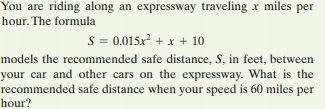 You are riding along an expressway traveling x miles per
hour. The formula
S = 0.015x² + x + 10
models the recommended safe distance, S, in feet, between
your car and other cars on the expressway. What is the
recommended safe distance when your speed is 60 miles per
hour?
