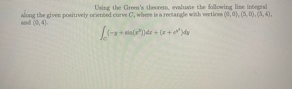 Using the Green's theorem, evaluate the following line integral
along the given positively oriented curve C, where is a rectangle with vertices (0, 0), (5,0), (5, 4),
and (0, 4).
-y + sin(a"))dr + (x + e^ )dy
