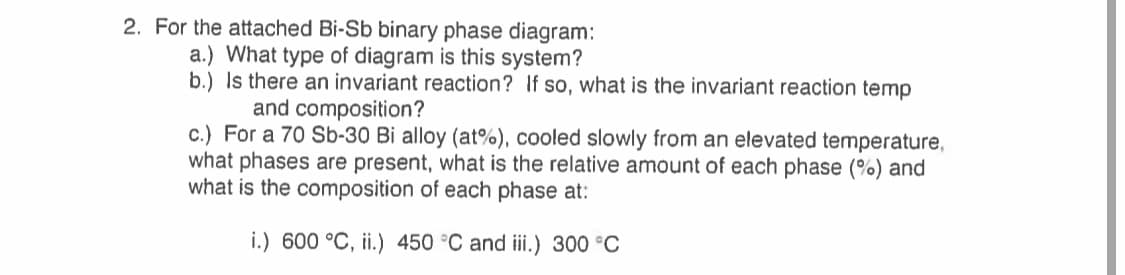 2. For the attached Bi-Sb binary phase diagram:
a.) What type of diagram is this system?
b.) Is there an invariant reaction? If so, what is the invariant reaction temp
and composition?
c.) For a 70 Sb-30 Bi alloy (at%), cooled slowly from an elevated temperature,
what phases are present, what is the relative amount of each phase (%) and
what is the composition of each phase at:
i.) 600 °C, ii.) 450 °C and iii.) 300 °C
