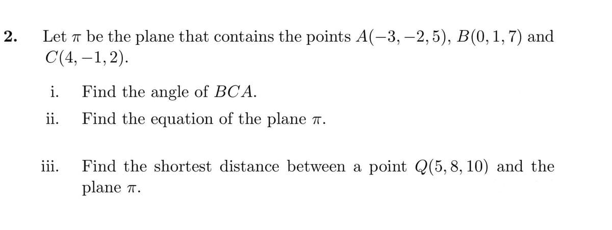 Let a be the plane that contains the points A(-3, -2, 5), B(0, 1, 7) and
С (4, — 1,2).
-
i.
Find the angle of BCA.
ii.
Find the equation of the plane 7.
Find the shortest distance between a point Q(5, 8, 10) and the
plane T.
iii.
2.
