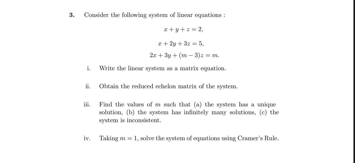 Consider the following system of linear equations :
x + y + z = 2,
x + 2y + 3z = 5,
2x + 3y + (m – 3)z = m.
i.
Write the linear system as a matrix equation.
ii.
Obtain the reduced echelon matrix of the system.
Find the values of m such that (a) the system has a unique
solution, (b) the system has infinitely many solutions, (c) the
system is inconsistent.
iii.
iv.
Taking m =
1, solve the system of equations using Cramer's Rule.
3.
