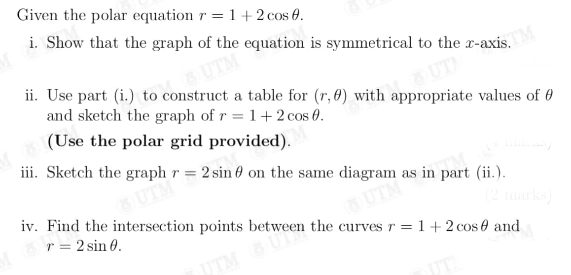 Given the polar equation r =
1+2 cos 0.
i. Show that the graph of the equation is symmetrical to the x-axis.
UTM
ii. Use part (i.) to construct a table for (r, 0) with appropriate values of 0
and sketch the graph of r =1+2 cos 0.
(Use the polar grid provided).
iii. Sketch the graph r = 2 sin 0 on the same diagram as in part (ii.).
TM
UTM
iv. Find the intersection points between the curves r =1+2 cos 0 and
r = 2 sin 0.
OUTM
(2 marks)
