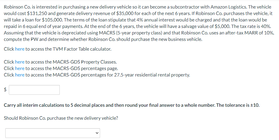 Robinson Co. is interested in purchasing a new delivery vehicle so it can become a subcontractor with Amazon Logistics. The vehicle
would cost $131,250 and generate delivery revenue of $35,000 for each of the next 6 years. If Robinson Co. purchases the vehicle, it
will take a loan for $105,000. The terms of the loan stipulate that 4% annual interest would be charged and that the loan would be
repaid in 6 equal end of year payments. At the end of the 6 years, the vehicle will have a salvage value of $5,000. The tax rate is 40%.
Assuming that the vehicle is depreciated using MACRS (5-year property class) and that Robinson Co. uses an after-tax MARR of 10%,
compute the PW and determine whether Robinson Co. should purchase the new business vehicle.
Click here to access the TVM Factor Table calculator.
Click here to access the MACRS-GDS Property Classes.
Click here to access the MACRS-GDS percentages page.
Click here to access the MACRS-GDS percentages for 27.5-year residential rental property.
$
Carry all interim calculations to 5 decimal places and then round your final answer to a whole number. The tolerance is ±10.
Should Robinson Co. purchase the new delivery vehicle?
