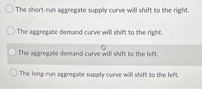 The short-run aggregate supply curve will shift to the right.
The aggregate demand curve will shift to the right.
The aggregate demand curve will shift to the left.
The long-run aggregate supply curve will shift to the left.
