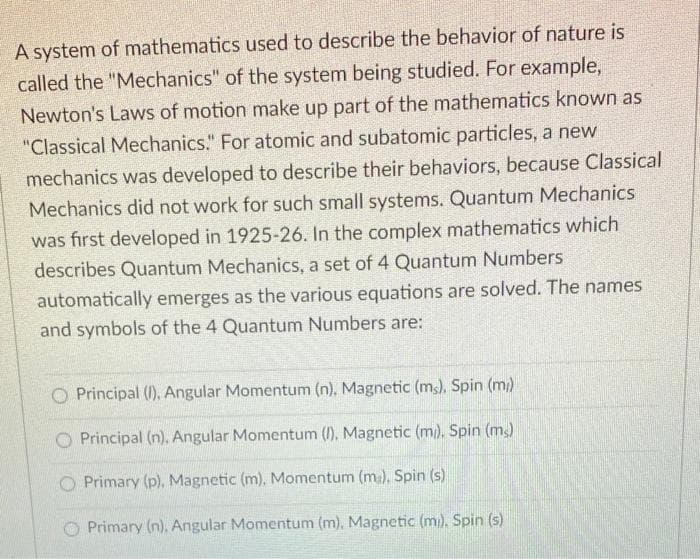 A system of mathematics used to describe the behavior of nature is
called the "Mechanics" of the system being studied. For example,
Newton's Laws of motion make up part of the mathematics known as
"Classical Mechanics." For atomic and subatomic particles, a new
mechanics was developed to describe their behaviors, because Classical
Mechanics did not work for such small systems. Quantum Mechanics
was first developed in 1925-26. In the complex mathematics which
describes Quantum Mechanics, a set of 4 Quantum Numbers
automatically emerges as the various equations are solved. The names
and symbols of the 4 Quantum Numbers are:
O Principal (1), Angular Momentum (n), Magnetic (ms), Spin (m)
O Principal (n), Angular Momentum (I), Magnetic (m). Spin (m)
O Primary (p), Magnetic (m), Momentum (m.), Spin (s)
O Primary (n), Angular Momentum (m), Magnetic (m). Spin (s)
